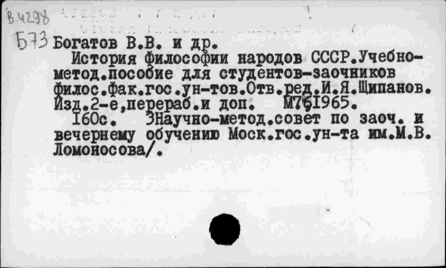 ﻿Б^З Богатов В.В. и др.
История философии народов СССР.Учеоно-метод.посооие для студентов-заочников филос.фак.гос.ун-тов.Отв.ред.И.Я.Щипанов. Изд.2-е,перераб.и доп. Й7*$1965.
160с. ЗНаучно-метод.совет по заоч. и вечернему обучению Моск.гос.ун-та им.М.В. Ломоносова/.